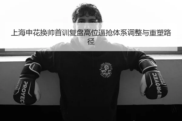 上海申花换帅首训复盘高位逼抢体系调整与重塑路径 - BaJIeSPORtS