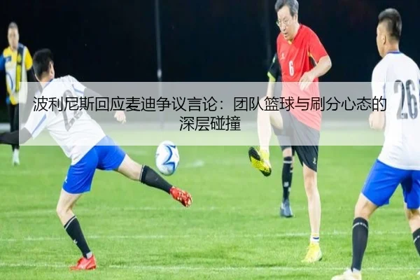 波利尼斯回应麦迪争议言论：团队篮球与刷分心态的深层碰撞 - BaJIeSPORtS